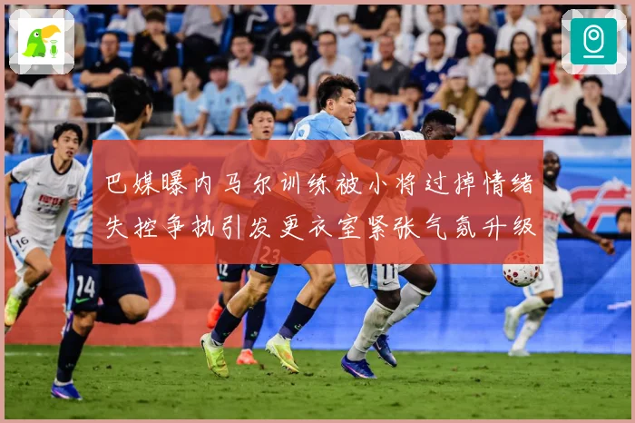 巴媒曝内马尔训练被小将过掉情绪失控争执引发更衣室紧张气氛升级赛事前瞻-深度解析