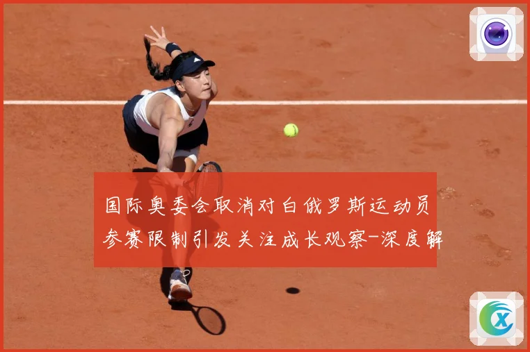 国际奥委会取消对白俄罗斯运动员参赛限制引发关注成长观察-深度解析