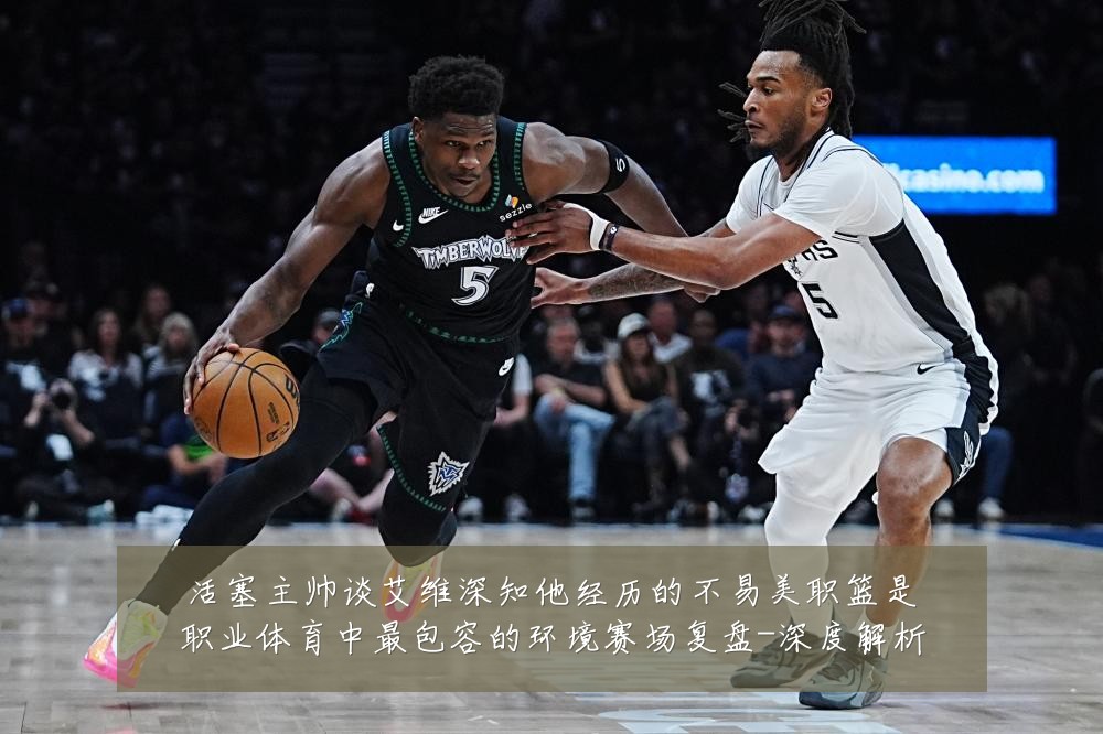 活塞主帅谈艾维深知他经历的不易美职篮是职业体育中最包容的环境赛场复盘-深度解析